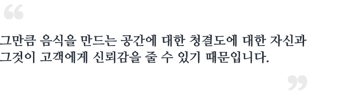 그만큼 음식을 만드는 공간에 대한 청결도에 대한 자신과<br /> 그것이 고객에게 신뢰감을 줄 수 있기 때문입니다.